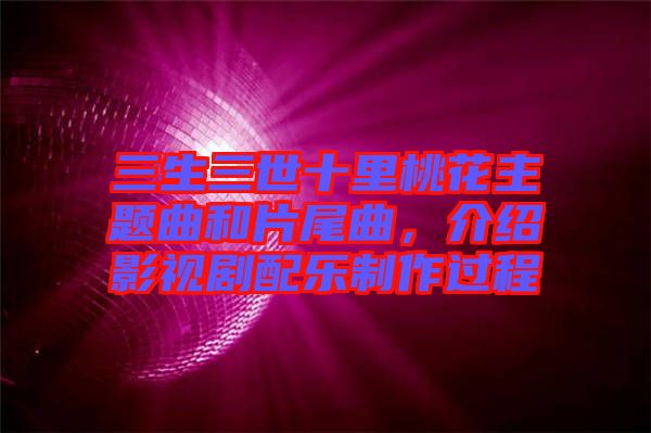 三生三世十里桃花主題曲和片尾曲，介紹影視劇配樂制作過程
