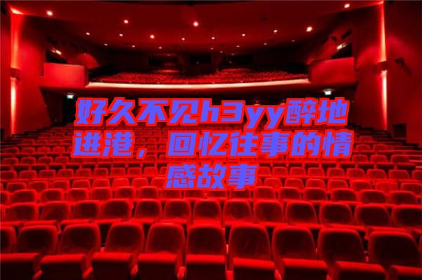 好久不見h3yy醉地進港，回憶往事的情感故事