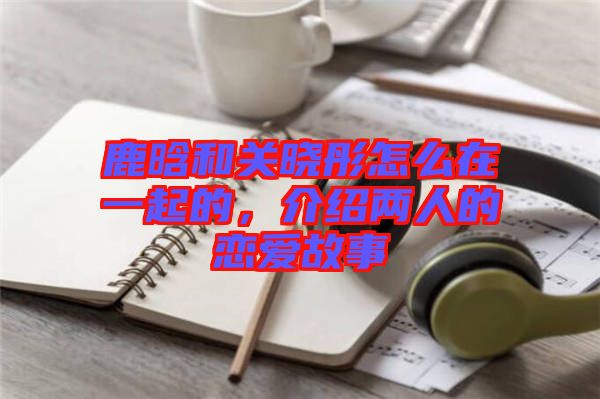 鹿晗和關(guān)曉彤怎么在一起的，介紹兩人的戀愛故事
