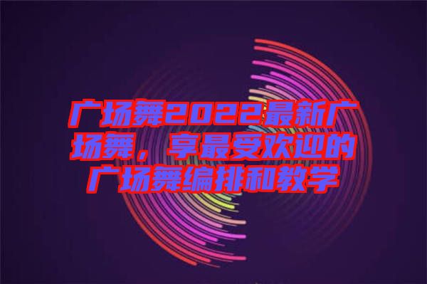 廣場舞2022最新廣場舞，享最受歡迎的廣場舞編排和教學