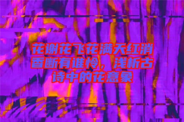 花謝花飛花滿天紅消香斷有誰憐，淺析古詩中的花意象