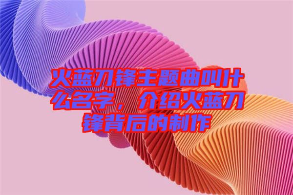 火藍刀鋒主題曲叫什么名字，介紹火藍刀鋒背后的制作