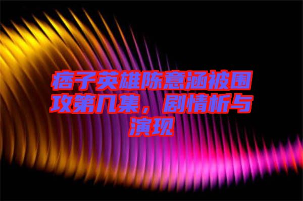 痞子英雄陳意涵被圍攻第幾集，劇情析與演現(xiàn)