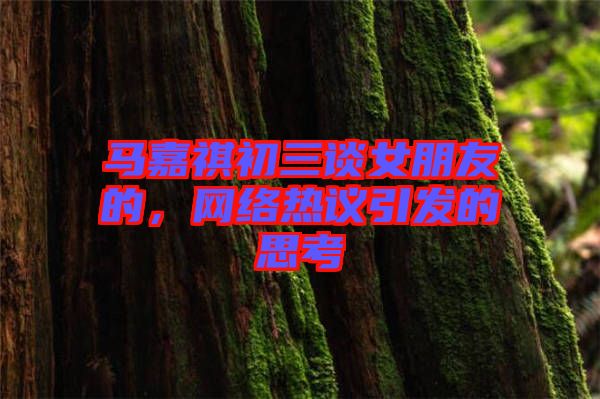 馬嘉祺初三談女朋友的，網(wǎng)絡(luò)熱議引發(fā)的思考