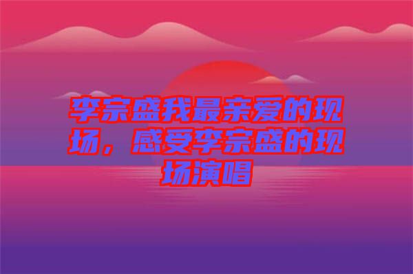 李宗盛我最親愛的現場，感受李宗盛的現場演唱