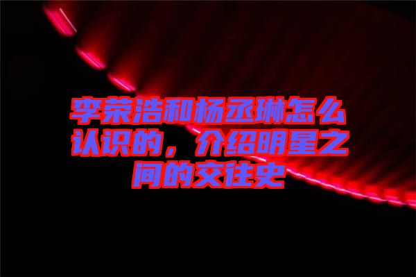 李榮浩和楊丞琳怎么認識的，介紹明星之間的交往史