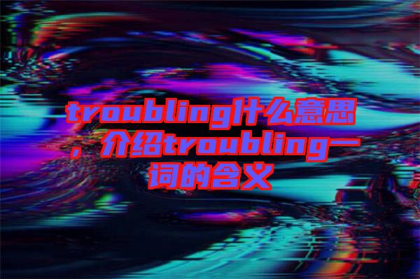 troubling什么意思，介紹troubling一詞的含義