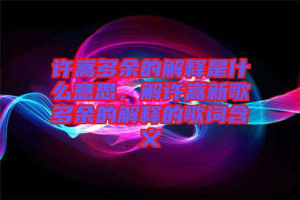 許嵩多余的解釋是什么意思，解許嵩新歌多余的解釋的歌詞含義