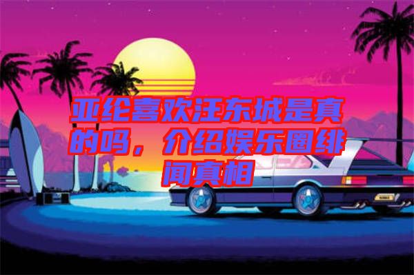 亞綸喜歡汪東城是真的嗎，介紹娛樂圈緋聞真相