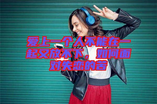 愛上一個人不能在一起又放不下，如何面對失戀的苦