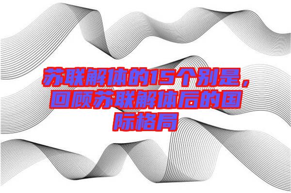 蘇聯解體的15個別是，回顧蘇聯解體后的國際格局