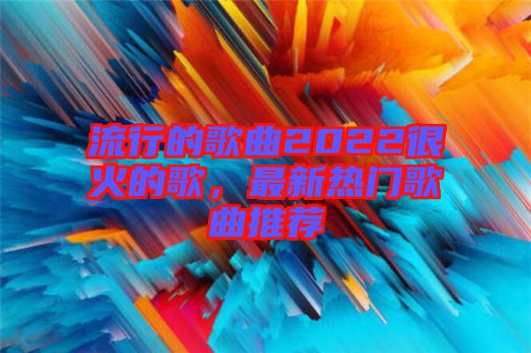 流行的歌曲2022很火的歌，最新熱門歌曲推薦