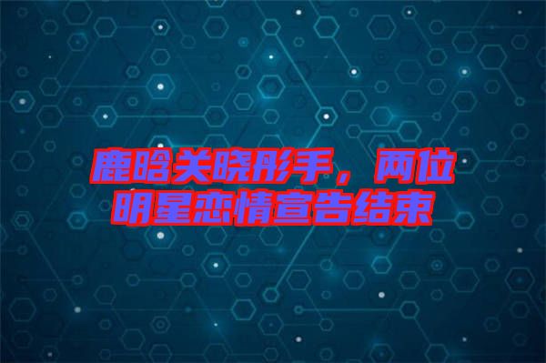 鹿晗關(guān)曉彤手，兩位明星戀情宣告結(jié)束