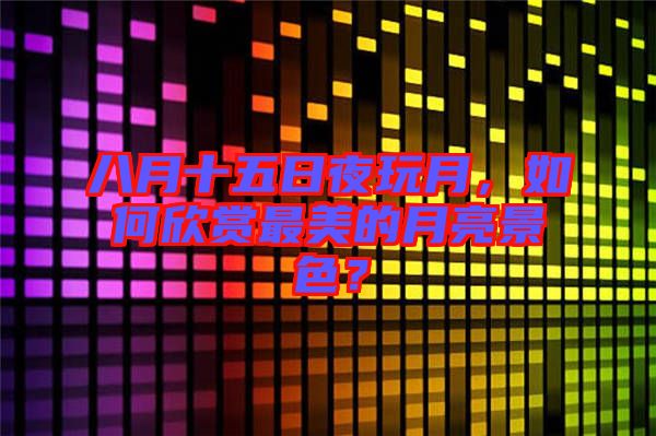 八月十五日夜玩月，如何欣賞最美的月亮景色？