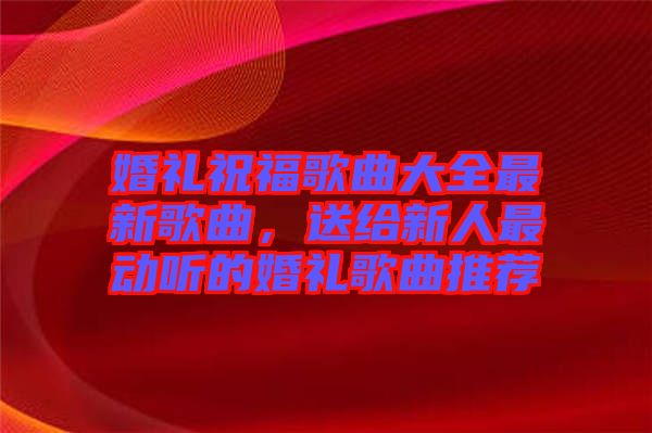 婚禮祝福歌曲大全最新歌曲，送給新人最動聽的婚禮歌曲推薦