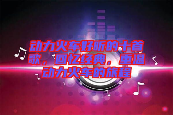 動力火車好聽的十首歌，回憶經典，重溫動力火車的旅程