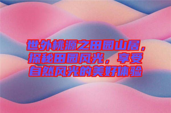 世外桃源之田園山居，探秘田園風(fēng)光，享受自然風(fēng)光的美好體驗(yàn)