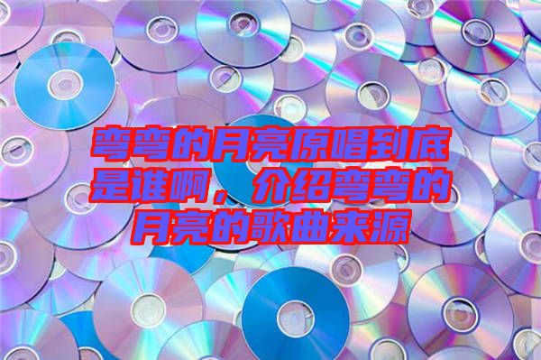 彎彎的月亮原唱到底是誰啊，介紹彎彎的月亮的歌曲來源