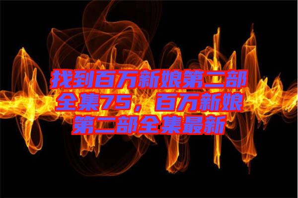 找到百萬新娘第二部全集75，百萬新娘第二部全集最新