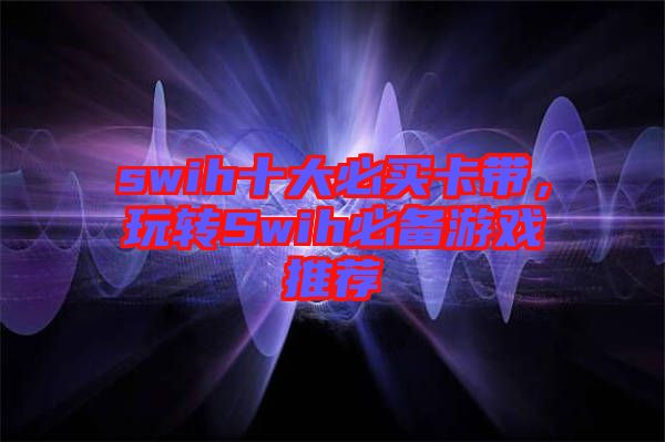 swih十大必買卡帶，玩轉Swih必備游戲推薦