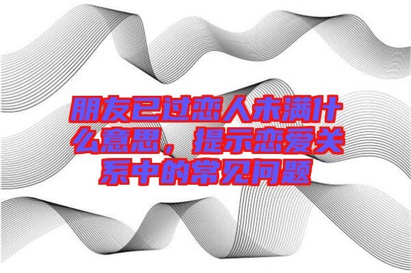 朋友已過戀人未滿什么意思，提示戀愛關系中的常見問題