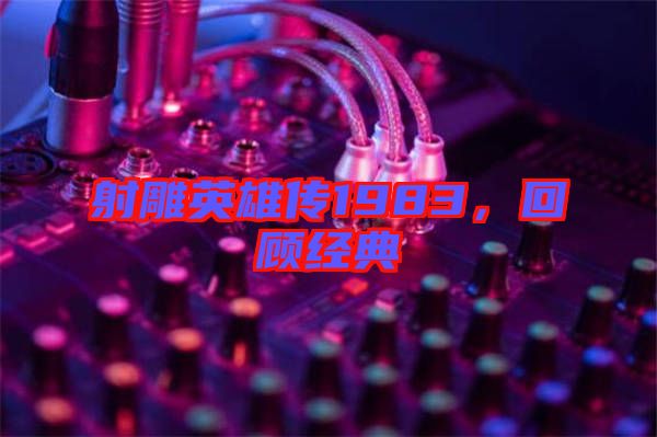 射雕英雄傳1983，回顧經典