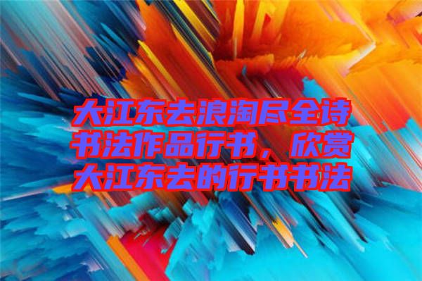 大江東去浪淘盡全詩書法作品行書，欣賞大江東去的行書書法