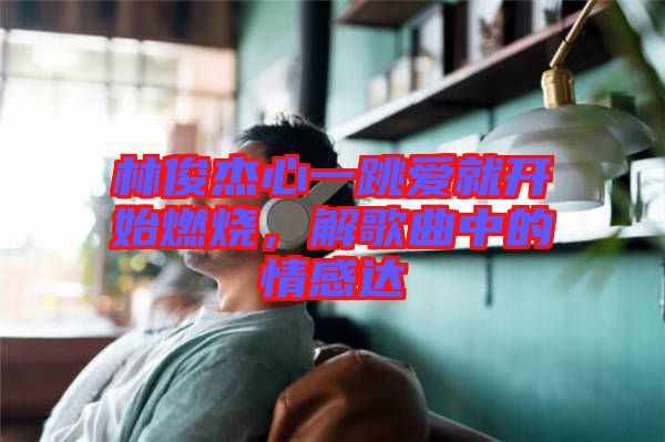 林俊杰心一跳愛就開始燃燒，解歌曲中的情感達