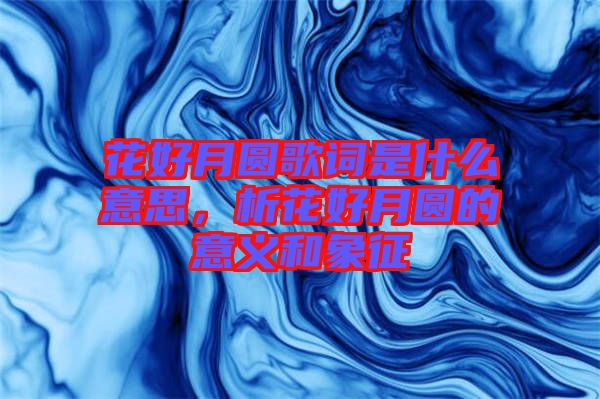 花好月圓歌詞是什么意思，析花好月圓的意義和象征