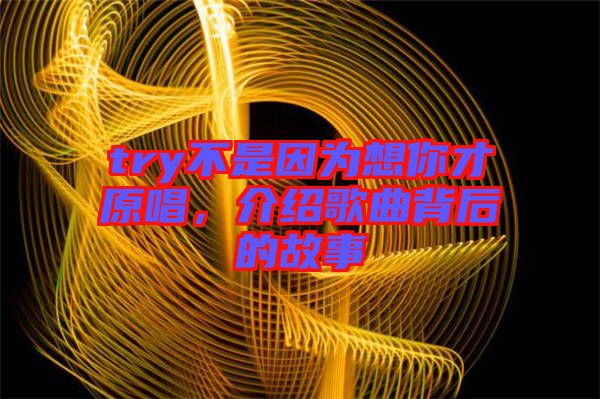 try不是因為想你才原唱，介紹歌曲背后的故事