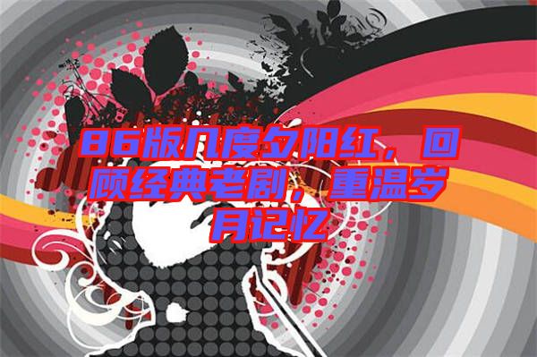 86版幾度夕陽紅，回顧經(jīng)典老劇，重溫歲月記憶