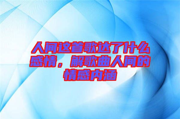 人間這首歌達了什么感情，解歌曲人間的情感內涵