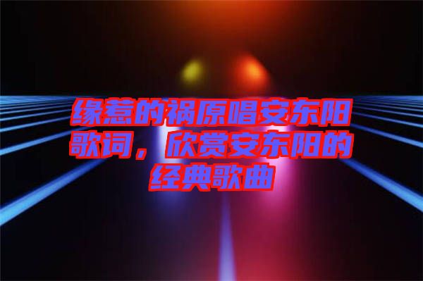 緣惹的禍原唱安東陽歌詞，欣賞安東陽的經典歌曲