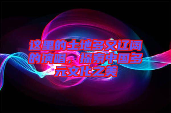 這里的土地多又遼闊的演唱，探索中國多元文化之美