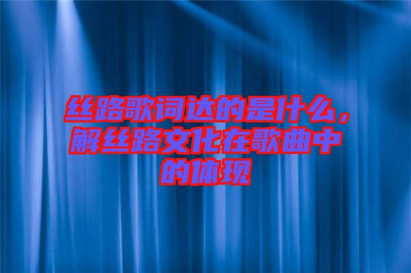 絲路歌詞達的是什么，解絲路文化在歌曲中的體現