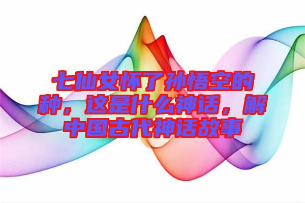 七仙女懷了孫悟空的種，這是什么神話，解中國古代神話故事