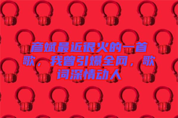彥斌最近很火的一首歌，我曾引爆全網，歌詞深情動人
