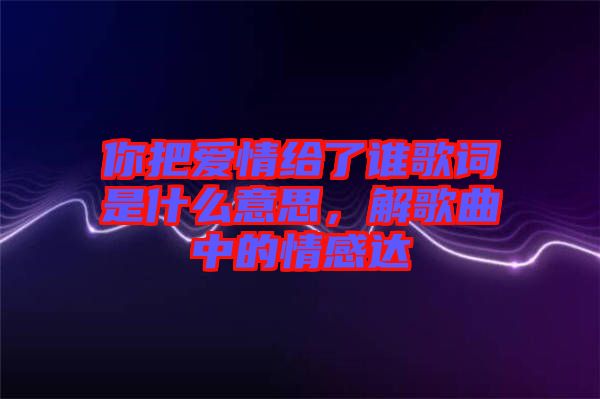 你把愛情給了誰歌詞是什么意思，解歌曲中的情感達