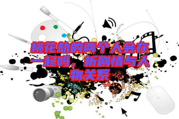 桃花劫的兩個人會在一起嗎，析劇情與人物關系