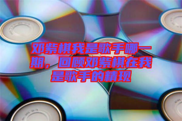 鄧紫棋我是歌手哪一期，回顧鄧紫棋在我是歌手的精現
