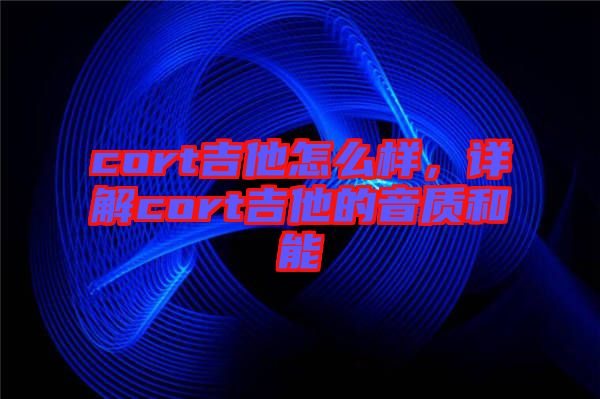 cort吉他怎么樣，詳解cort吉他的音質和能