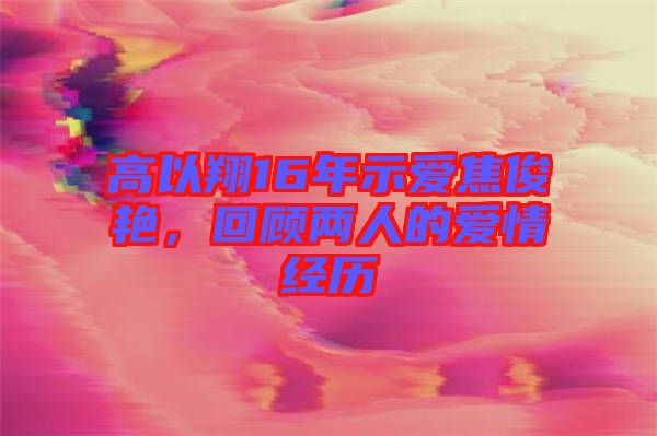 高以翔16年示愛焦俊艷，回顧兩人的愛情經歷