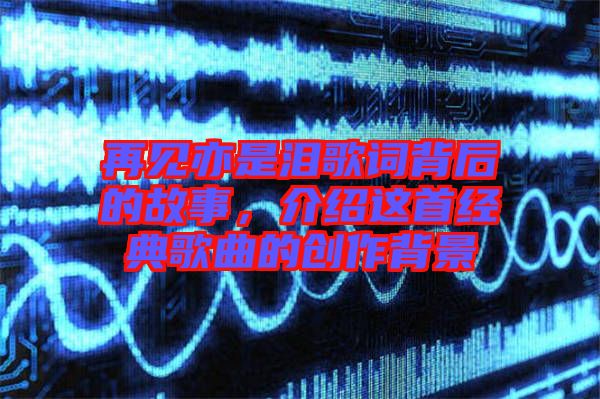 再見亦是淚歌詞背后的故事，介紹這首經典歌曲的創作背景