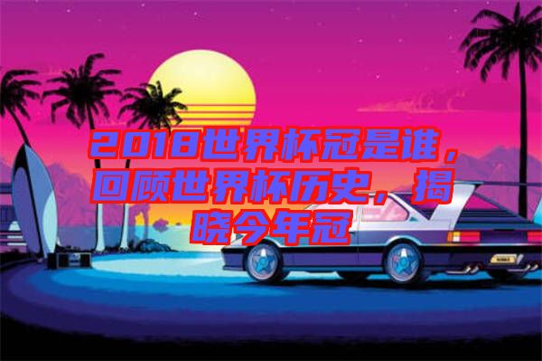 2018世界杯冠是誰，回顧世界杯歷史，揭曉今年冠