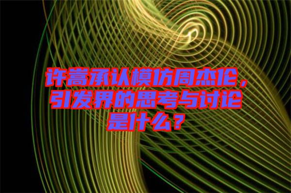 許嵩承認模仿周杰倫，引發界的思考與討論是什么？