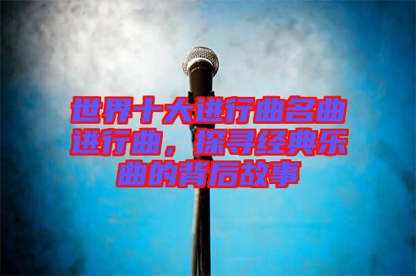 世界十大進(jìn)行曲名曲進(jìn)行曲，探尋經(jīng)典樂曲的背后故事
