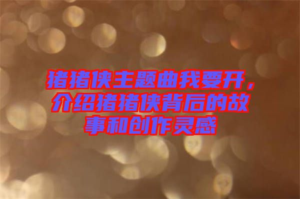 豬豬俠主題曲我要開，介紹豬豬俠背后的故事和創作靈感
