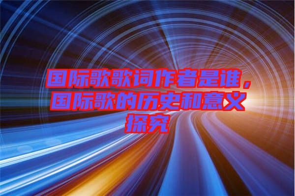 國際歌歌詞作者是誰，國際歌的歷史和意義探究