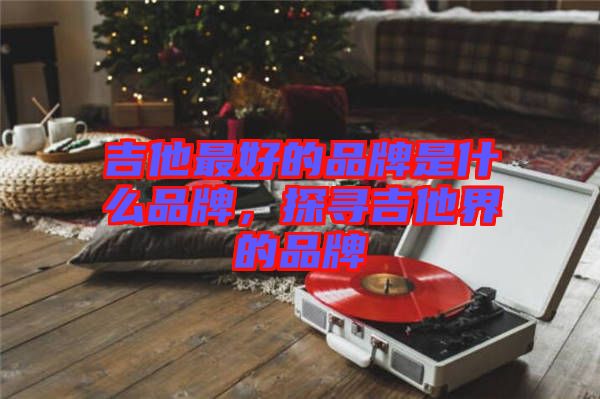 吉他最好的品牌是什么品牌，探尋吉他界的品牌