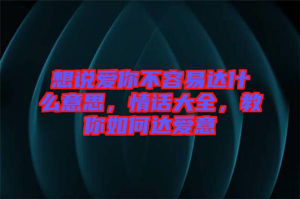 想說(shuō)愛你不容易達(dá)什么意思，情話大全，教你如何達(dá)愛意